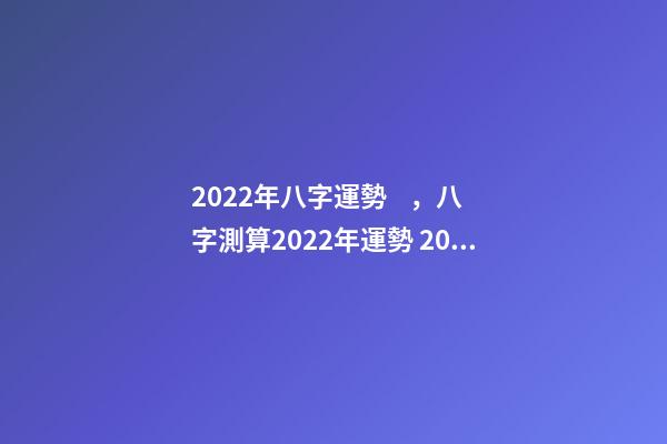 2022年八字運勢，八字測算2022年運勢 2022年八字運勢 2022年八字運勢一覽